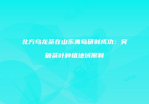 北方乌龙茶在山东青岛研制成功：突破茶叶种植地域限制