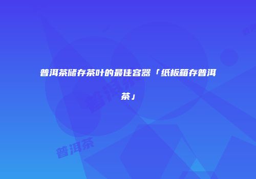 普洱茶储存茶叶的最佳容器「纸板箱存普洱茶」