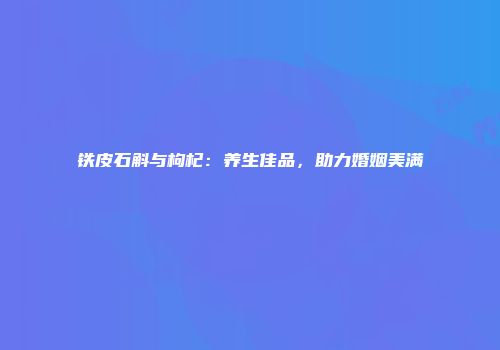 铁皮石斛与枸杞：养生佳品，助力婚姻美满