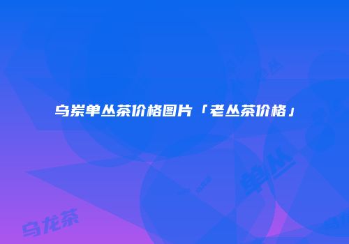 乌岽单丛茶价格图片「老丛茶价格」