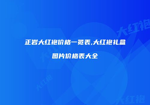 正岩大红袍价格一览表,大红袍礼盒图片价格表大全