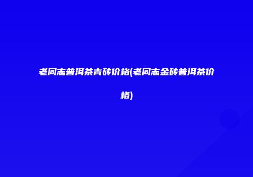 老同志普洱茶青砖价格(老同志金砖普洱茶价格)