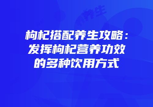 枸杞搭配养生攻略：发挥枸杞营养功效的多种饮用方式