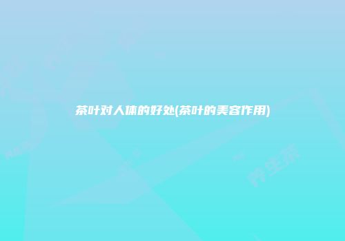 茶叶对人体的好处(茶叶的美容作用)