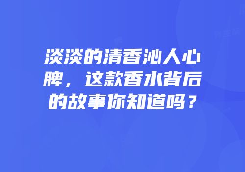 淡淡的清香沁人心脾，这款香水背后的故事你知道吗？
