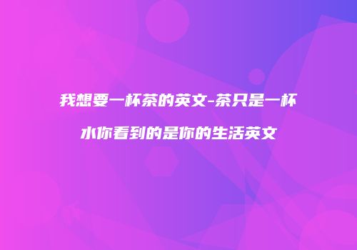 我想要一杯茶的英文-茶只是一杯水你看到的是你的生活英文