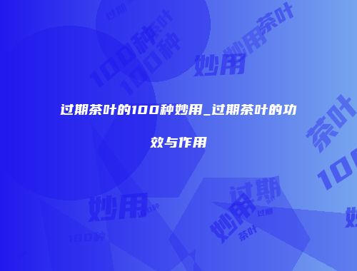 过期茶叶的100种妙用_过期茶叶的功效与作用