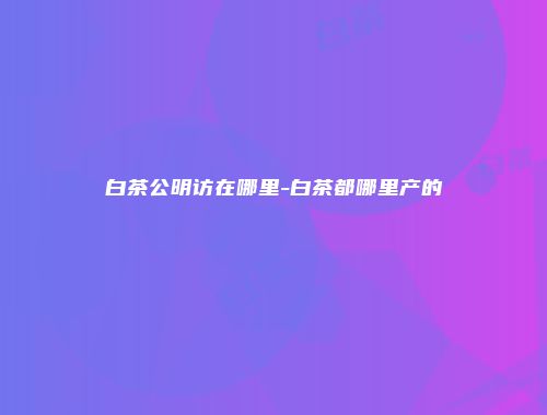 白茶公明访在哪里-白茶都哪里产的