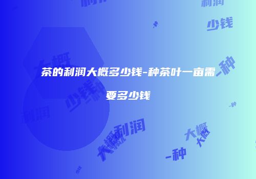 茶的利润大概多少钱-种茶叶一亩需要多少钱