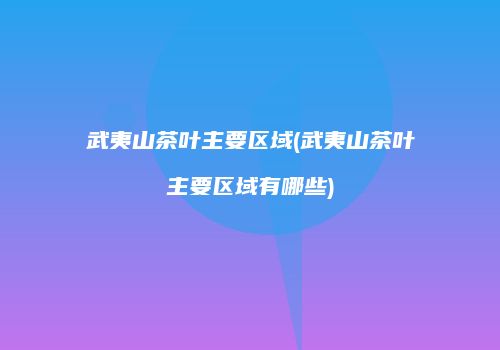 武夷山茶叶主要区域(武夷山茶叶主要区域有哪些)