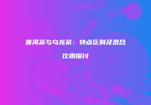 普洱茶与乌龙茶：特点区别及混合饮用探讨
