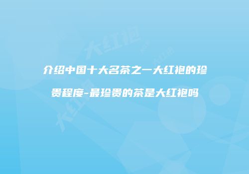 介绍中国十大名茶之一大红袍的珍贵程度-最珍贵的茶是大红袍吗