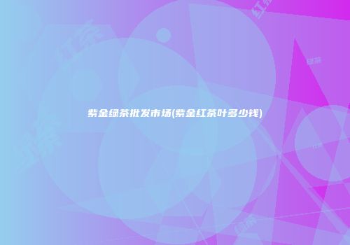 紫金绿茶批发市场(紫金红茶叶多少钱)