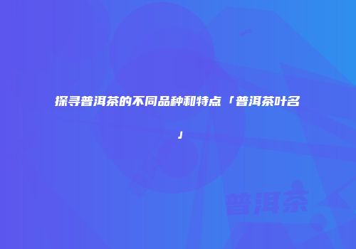 探寻普洱茶的不同品种和特点「普洱茶叶名」