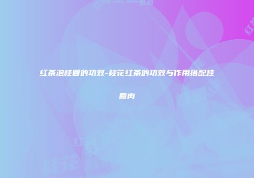 红茶泡桂圆的功效-桂花红茶的功效与作用搭配桂圆肉