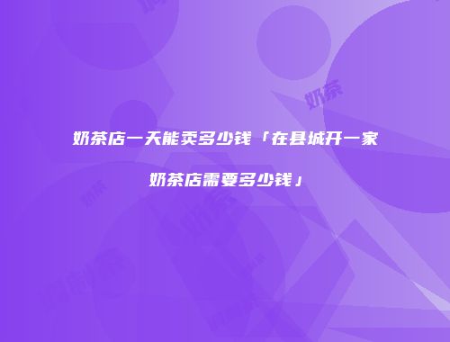 奶茶店一天能卖多少钱「在县城开一家奶茶店需要多少钱」