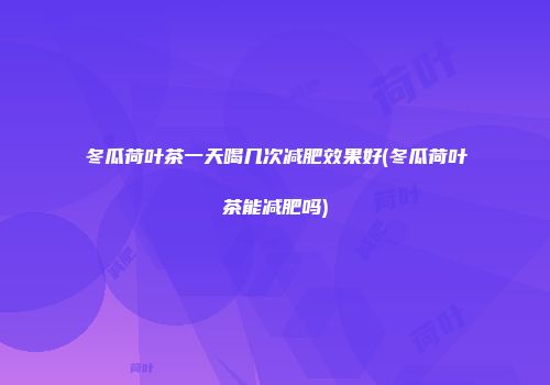 冬瓜荷叶茶一天喝几次减肥效果好(冬瓜荷叶茶能减肥吗)