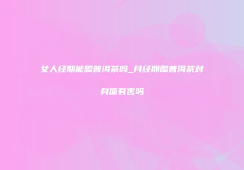 女人经期能喝普洱茶吗_月经期喝普洱茶对身体有害吗