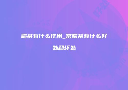 喝茶有什么作用_常喝茶有什么好处和坏处
