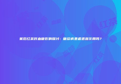 餐后红茶对血糖影响探讨：糖尿病患者适宜饮用吗？