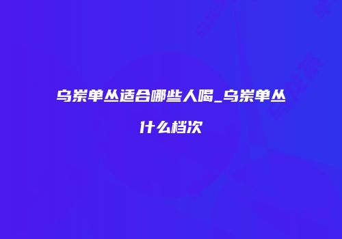 乌岽单丛适合哪些人喝_乌岽单丛什么档次