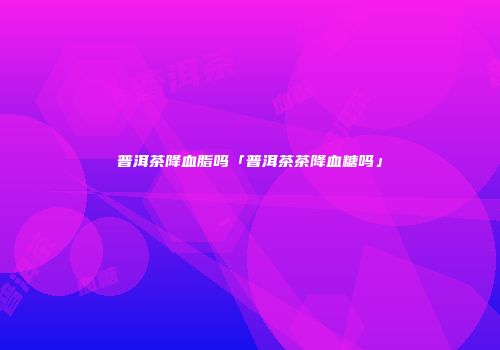 普洱茶降血脂吗「普洱茶茶降血糖吗」