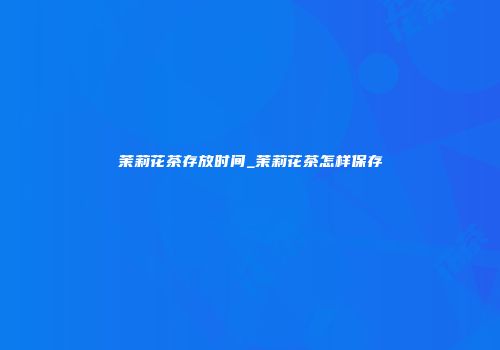 茉莉花茶存放时间_茉莉花茶怎样保存