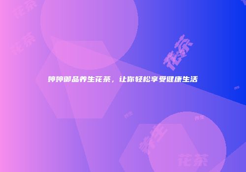 婷婷御品养生花茶，让你轻松享受健康生活