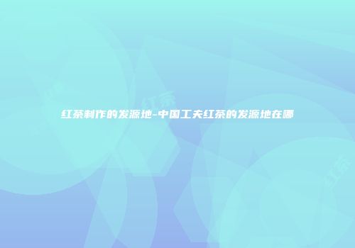 红茶制作的发源地-中国工夫红茶的发源地在哪