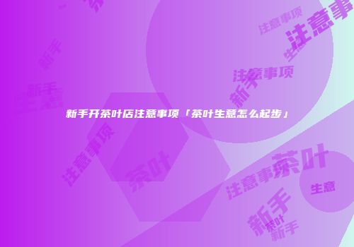 新手开茶叶店注意事项「茶叶生意怎么起步」