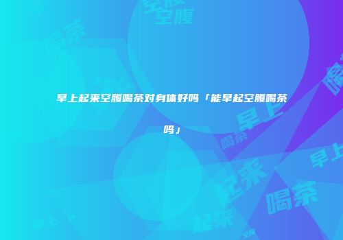 早上起来空腹喝茶对身体好吗「能早起空腹喝茶吗」
