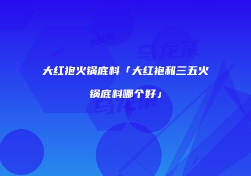 大红袍火锅底料「大红袍和三五火锅底料哪个好」