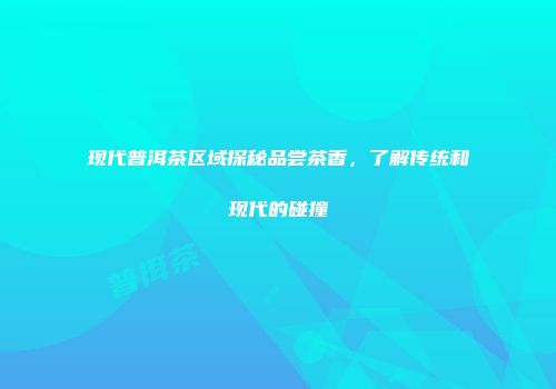 现代普洱茶区域探秘品尝茶香，了解传统和现代的碰撞