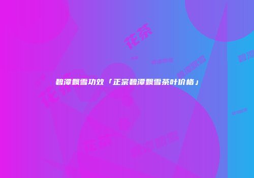 碧潭飘雪功效「正宗碧潭飘雪茶叶价格」