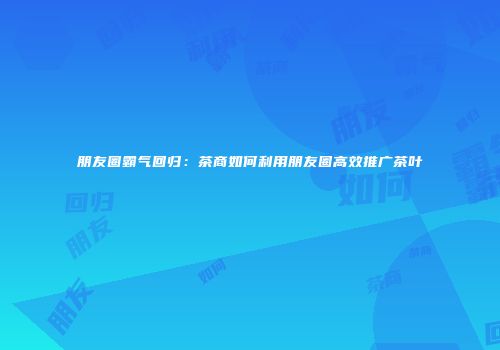 朋友圈霸气回归：茶商如何利用朋友圈高效推广茶叶