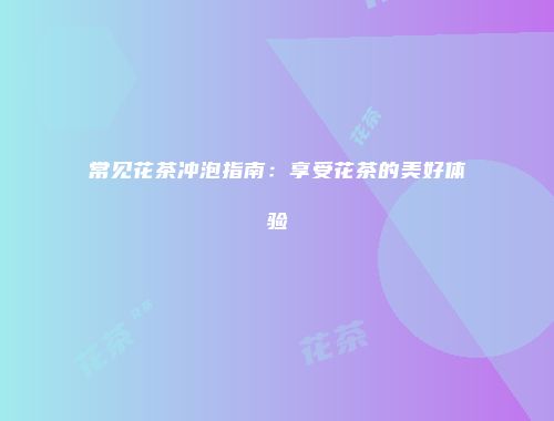 常见花茶冲泡指南：享受花茶的美好体验