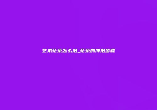 艺术花茶怎么泡_花茶的冲泡步骤