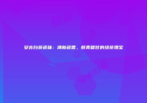 安吉白茶瓷味：清新瓷香，鲜美回甘的绿茶瑰宝
