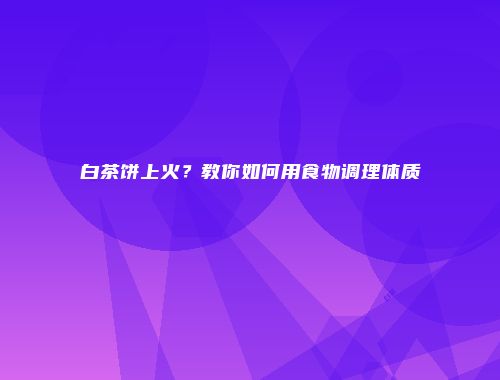 白茶饼上火？教你如何用食物调理体质