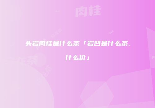 头岩肉桂是什么茶「岩凹是什么茶,什么价」