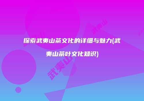 探索武夷山茶文化的详细与魅力(武夷山茶叶文化知识)