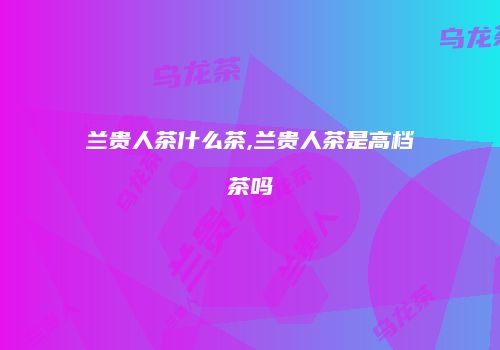 兰贵人茶什么茶,兰贵人茶是高档茶吗