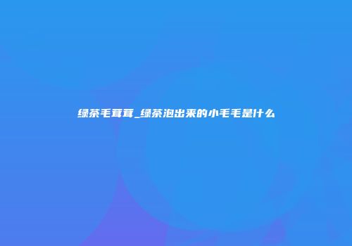 绿茶毛茸茸_绿茶泡出来的小毛毛是什么