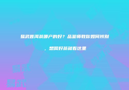 易武普洱茶哪产的好？品鉴师教你如何辨别，想喝好茶就看这里