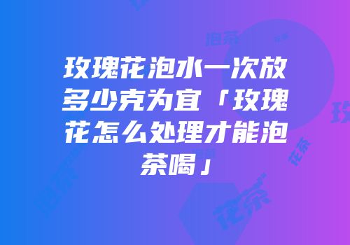玫瑰花泡水一次放多少克为宜「玫瑰花怎么处理才能泡茶喝」