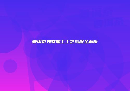 普洱茶独特加工工艺流程全解析