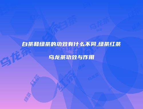 白茶和绿茶的功效有什么不同,绿茶红茶乌龙茶功效与作用