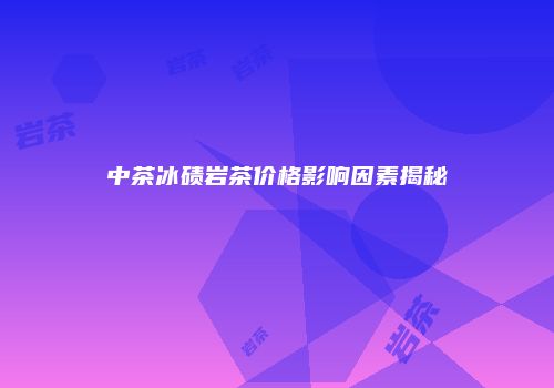 中茶冰碛岩茶价格影响因素揭秘