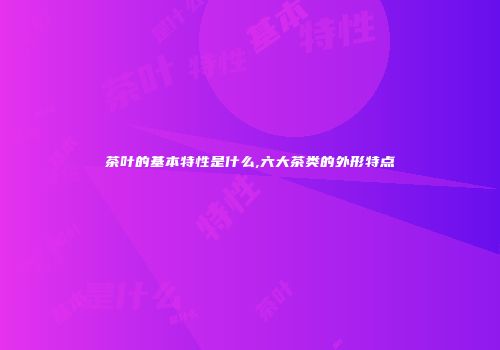茶叶的基本特性是什么,六大茶类的外形特点