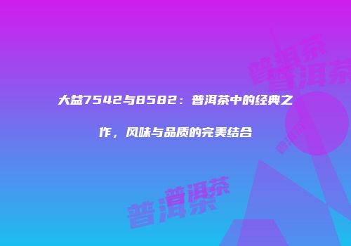 大益7542与8582：普洱茶中的经典之作，风味与品质的完美结合